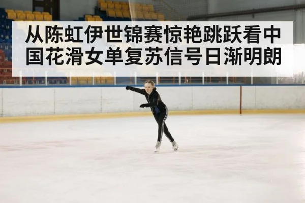 从陈虹伊世锦赛惊艳跳跃看中国花滑女单复苏信号日渐明朗