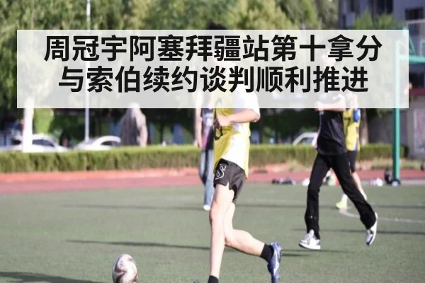 周冠宇阿塞拜疆站第十拿分与索伯续约谈判顺利推进