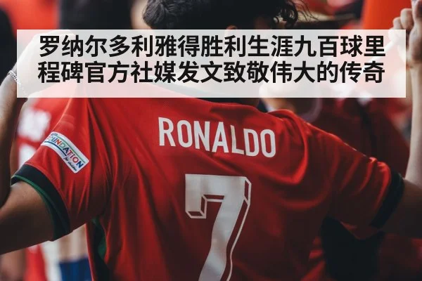 罗纳尔多利雅得胜利生涯九百球里程碑官方社媒发文致敬伟大的传奇